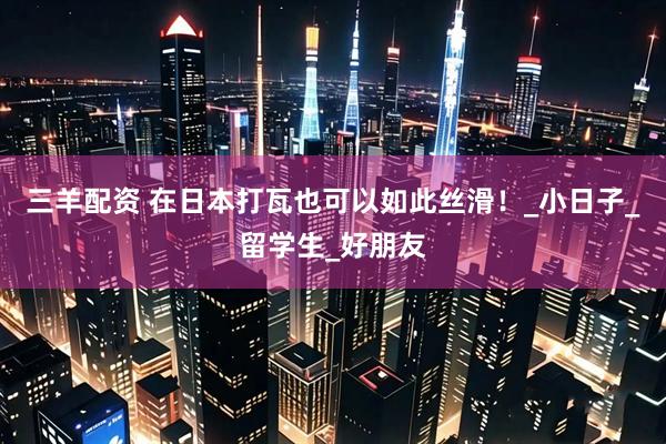 三羊配资 在日本打瓦也可以如此丝滑！_小日子_留学生_好朋友