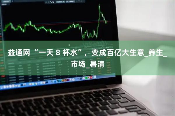益通网 “一天 8 杯水”，变成百亿大生意_养生_市场_暑清