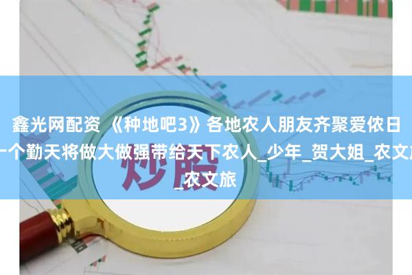 鑫光网配资 《种地吧3》各地农人朋友齐聚爱侬日 十个勤天将做大做强带给天下农人_少年_贺大姐_农文旅