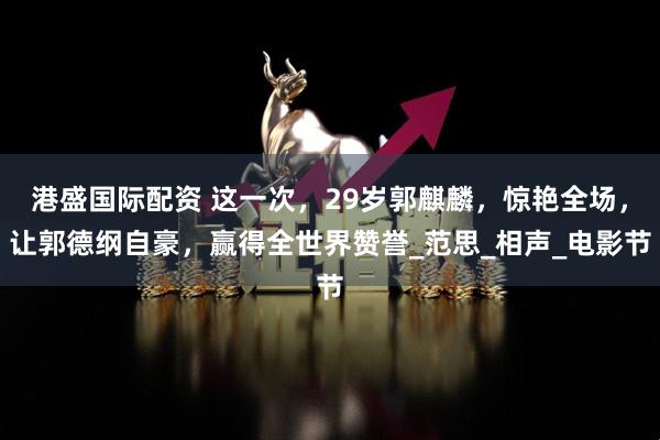 港盛国际配资 这一次，29岁郭麒麟，惊艳全场，让郭德纲自豪，赢得全世界赞誉_范思_相声_电影节