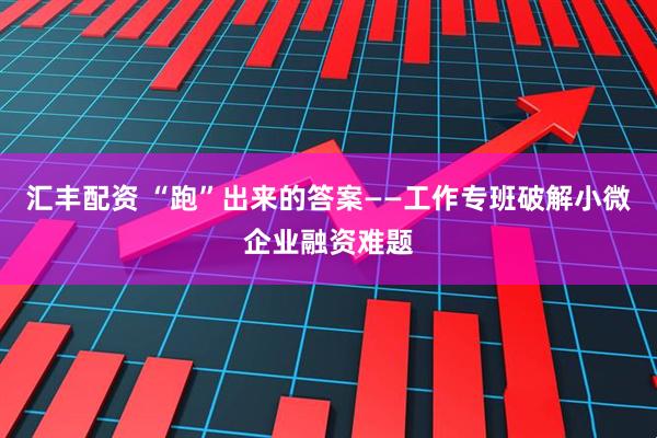汇丰配资 “跑”出来的答案——工作专班破解小微企业融资难题