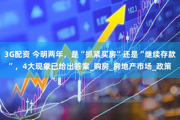 3G配资 今明两年，是“抓紧买房”还是“继续存款”，4大现象已给出答案_购房_房地产市场_政策