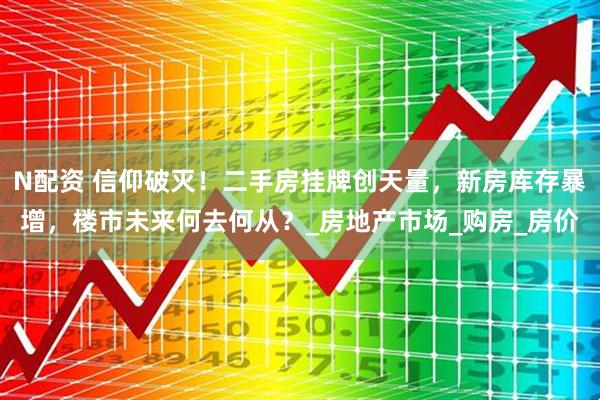 N配资 信仰破灭！二手房挂牌创天量，新房库存暴增，楼市未来何去何从？_房地产市场_购房_房价