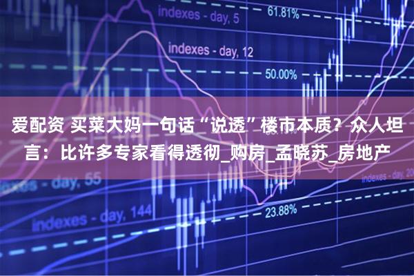 爱配资 买菜大妈一句话“说透”楼市本质？众人坦言：比许多专家看得透彻_购房_孟晓苏_房地产