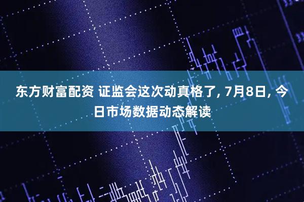 东方财富配资 证监会这次动真格了, 7月8日, 今日市场数据动态解读
