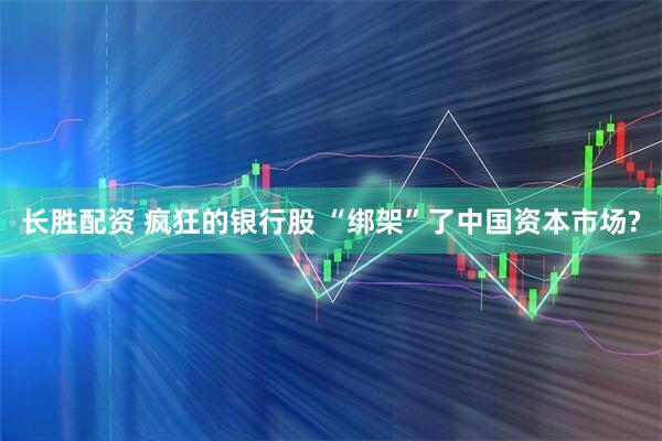 长胜配资 疯狂的银行股 “绑架”了中国资本市场?