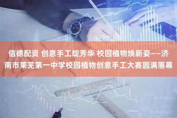 信德配资 创意手工绽芳华 校园植物焕新姿——济南市莱芜第一中学校园植物创意手工大赛圆满落幕