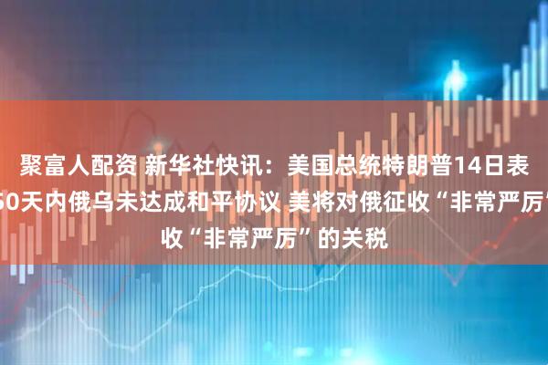 聚富人配资 新华社快讯：美国总统特朗普14日表示 如果50天内俄乌未达成和平协议 美将对俄征收“非常严厉”的关税