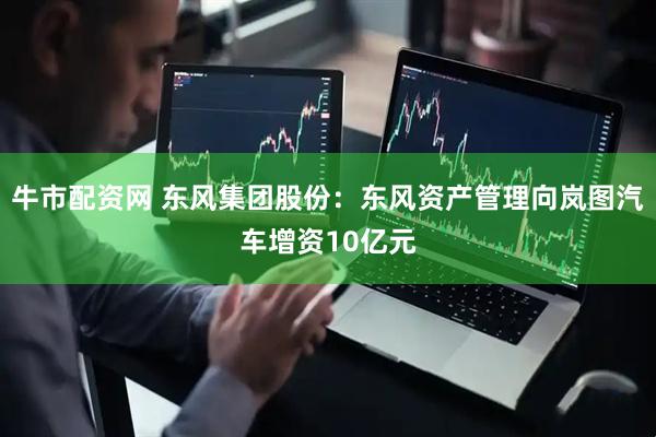牛市配资网 东风集团股份：东风资产管理向岚图汽车增资10亿元