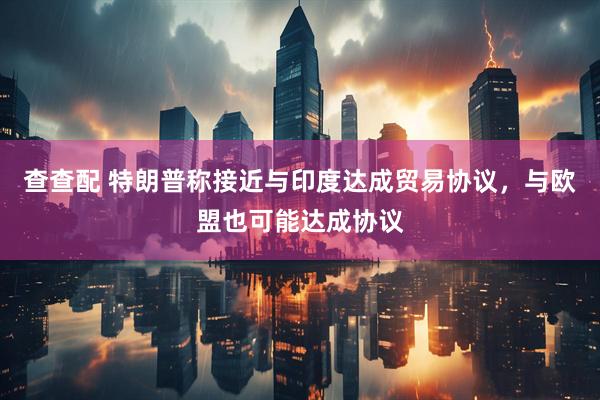 查查配 特朗普称接近与印度达成贸易协议，与欧盟也可能达成协议