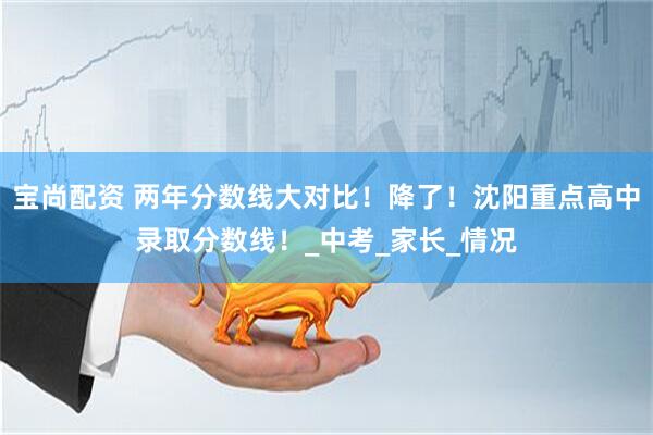 宝尚配资 两年分数线大对比！降了！沈阳重点高中录取分数线！_中考_家长_情况