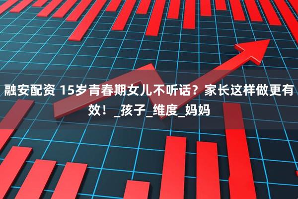 融安配资 15岁青春期女儿不听话？家长这样做更有效！_孩子_维度_妈妈