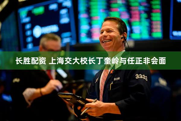 长胜配资 上海交大校长丁奎岭与任正非会面