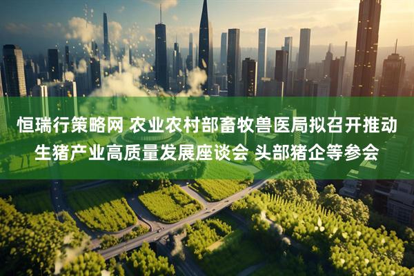 恒瑞行策略网 农业农村部畜牧兽医局拟召开推动生猪产业高质量发展座谈会 头部猪企等参会