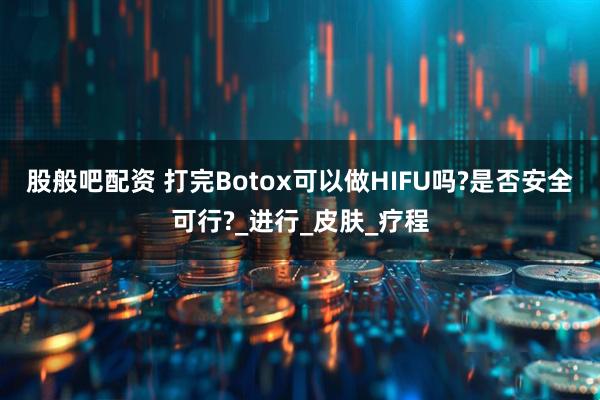 股般吧配资 打完Botox可以做HIFU吗?是否安全可行?_进行_皮肤_疗程