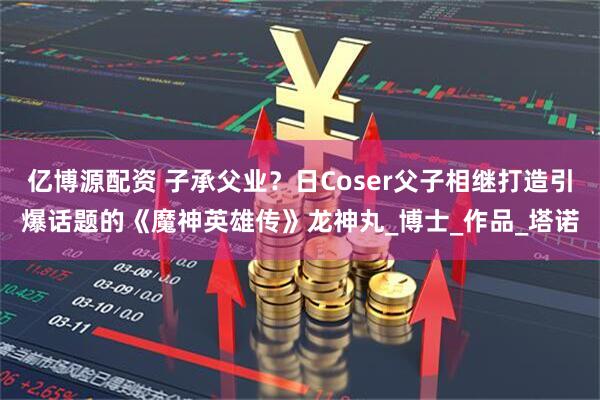 亿博源配资 子承父业？日Coser父子相继打造引爆话题的《魔神英雄传》龙神丸_博士_作品_塔诺