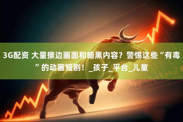 3G配资 大量擦边画面和暗黑内容？警惕这些“有毒”的动画短剧！_孩子_平台_儿童