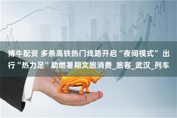 博牛配资 多条高铁热门线路开启“夜间模式” 出行“热力足”助燃暑期文旅消费_旅客_武汉_列车