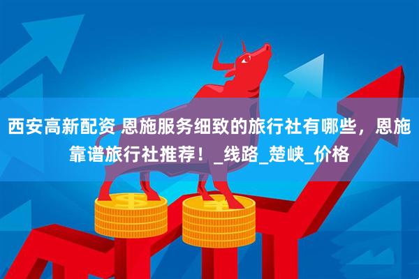 西安高新配资 恩施服务细致的旅行社有哪些，恩施靠谱旅行社推荐！_线路_楚峡_价格