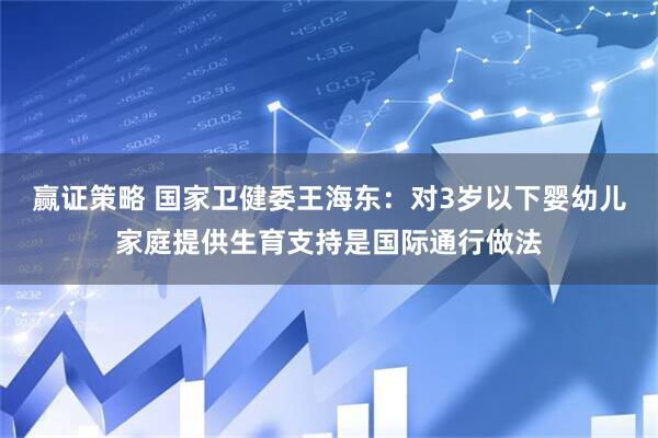 赢证策略 国家卫健委王海东：对3岁以下婴幼儿家庭提供生育支持是国际通行做法