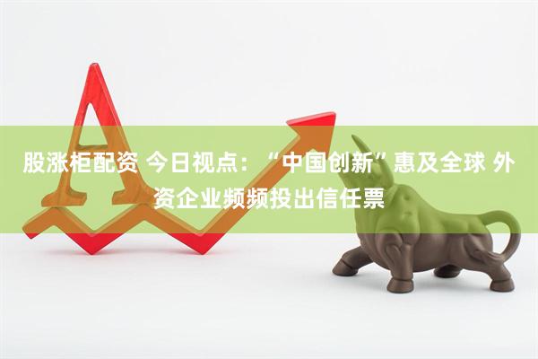 股涨柜配资 今日视点：“中国创新”惠及全球 外资企业频频投出信任票