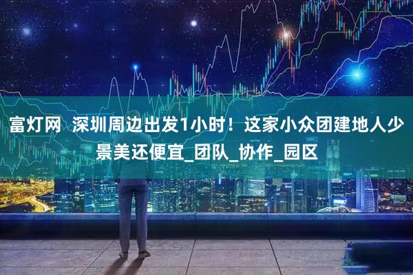 富灯网  深圳周边出发1小时！这家小众团建地人少景美还便宜_团队_协作_园区