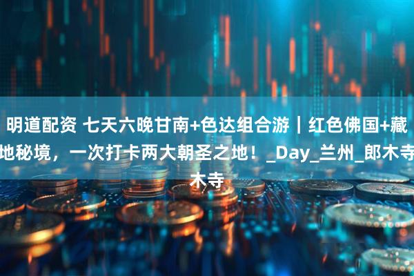 明道配资 七天六晚甘南+色达组合游｜红色佛国+藏地秘境，一次打卡两大朝圣之地！_Day_兰州_郎木寺