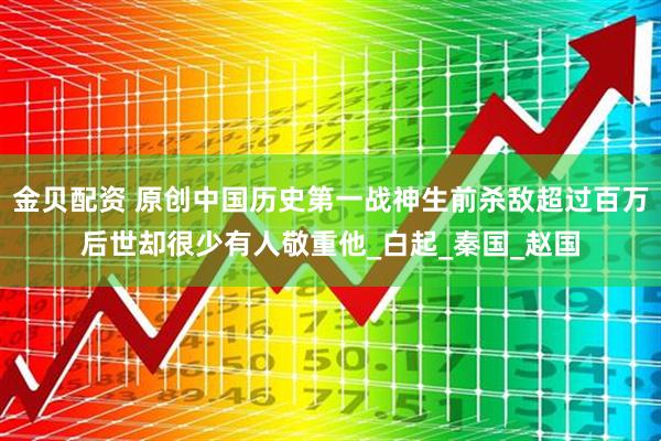 金贝配资 原创中国历史第一战神生前杀敌超过百万后世却很少有人敬重他_白起_秦国_赵国