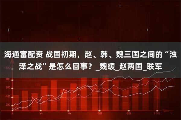 海通富配资 战国初期，赵、韩、魏三国之间的“浊泽之战”是怎么回事？_魏缓_赵两国_联军